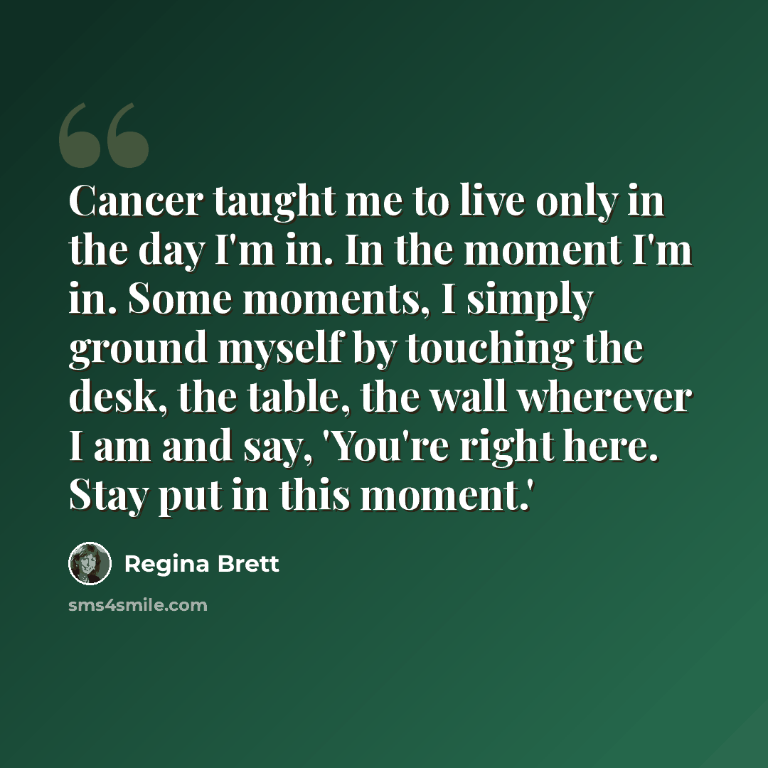 “Cancer taught me to live only in the day I'm in. In the moment I'm in. Some moments, I simply ground myself by touching the desk, the table, the wall wherever I am and say, 'You're right here. Stay put in this moment.'” quote by Regina Brett