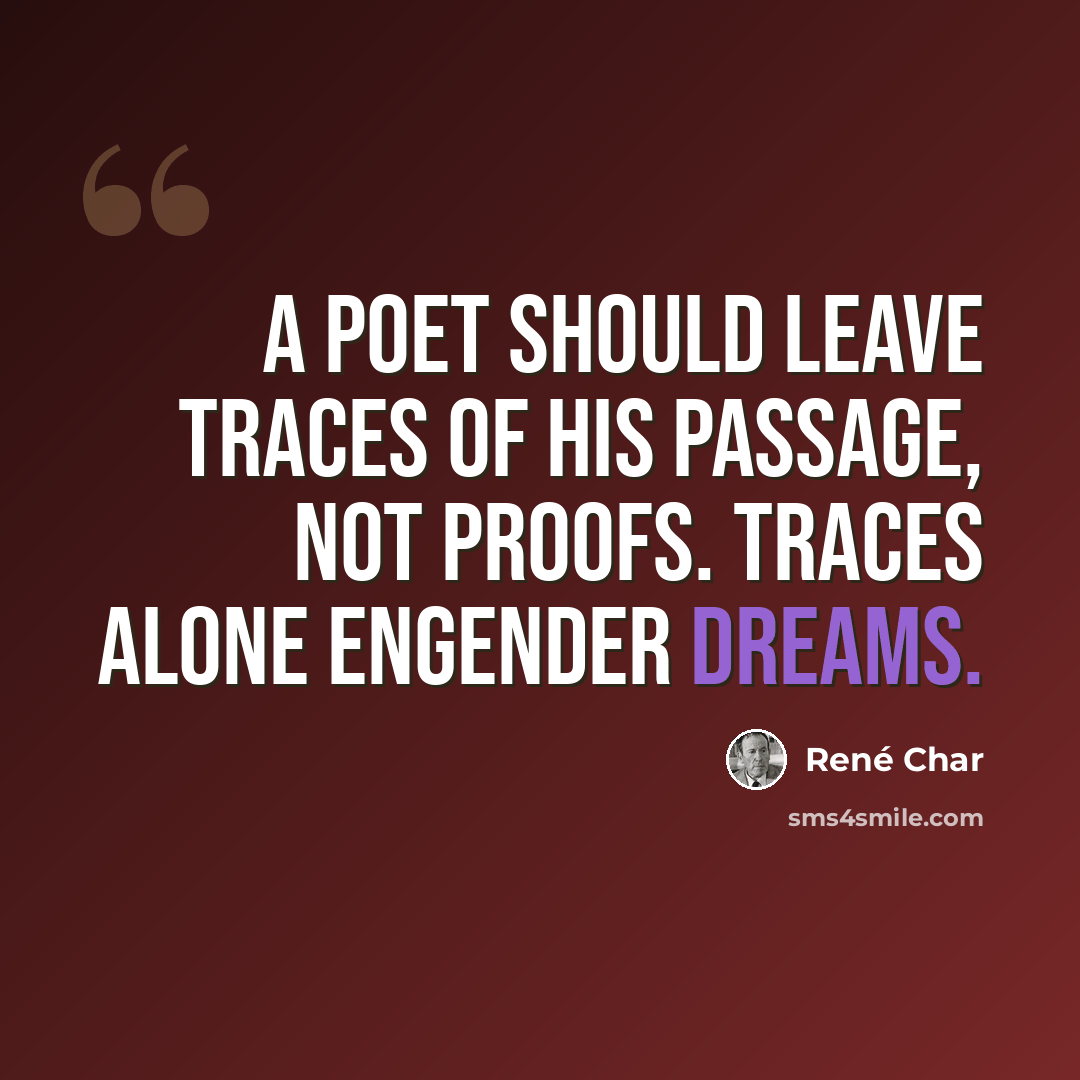 “A poet should leave traces of his passage, not proofs. Traces alone engender dreams.” quote by Rene Char