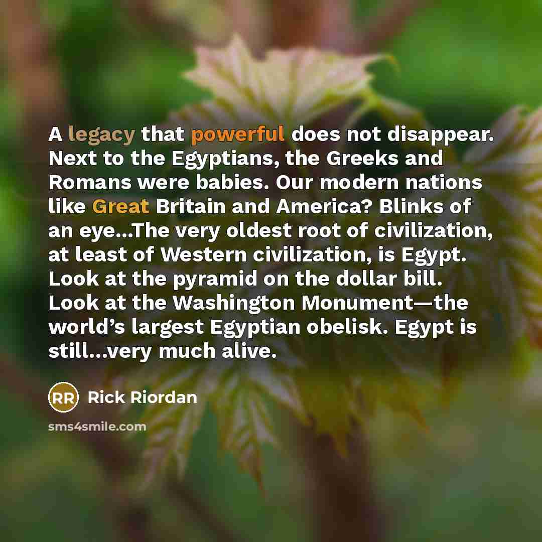 “A legacy that powerful does not disappear. Next to the Egyptians, the Greeks and Romans were babies. Our modern nations like Great Britain and America? Blinks of an eye...The very oldest root of civilization, at least of Western civilization, is Egypt. Look at the pyramid on the dollar bill. Look…” quote by Rick Riordan