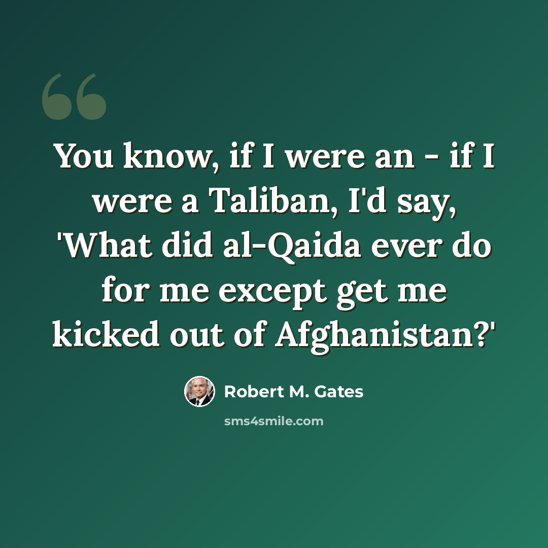 “You know, if I were an - if I were a Taliban, I'd say, 'What did al-Qaida ever do for me except get me kicked out of Afghanistan?'” quote by Robert M. Gates