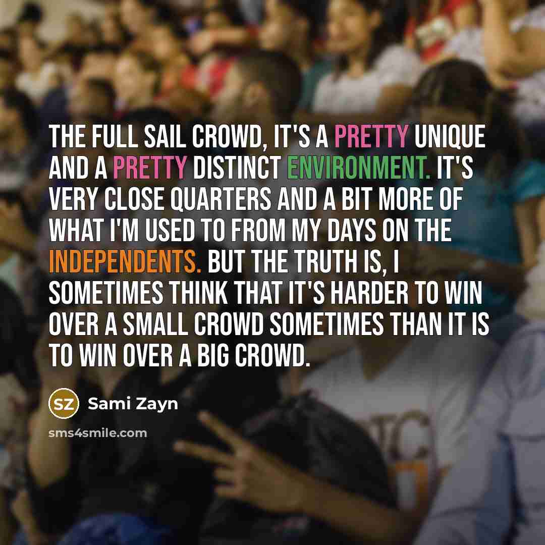 “The Full Sail crowd, it's a pretty unique and a pretty distinct environment. It's very close quarters and a bit more of what I'm used to from my days on the independents. But the truth is, I sometimes think that it's harder to win over a small crowd sometimes than it is to win over a big crowd.” quote by Sami Zayn