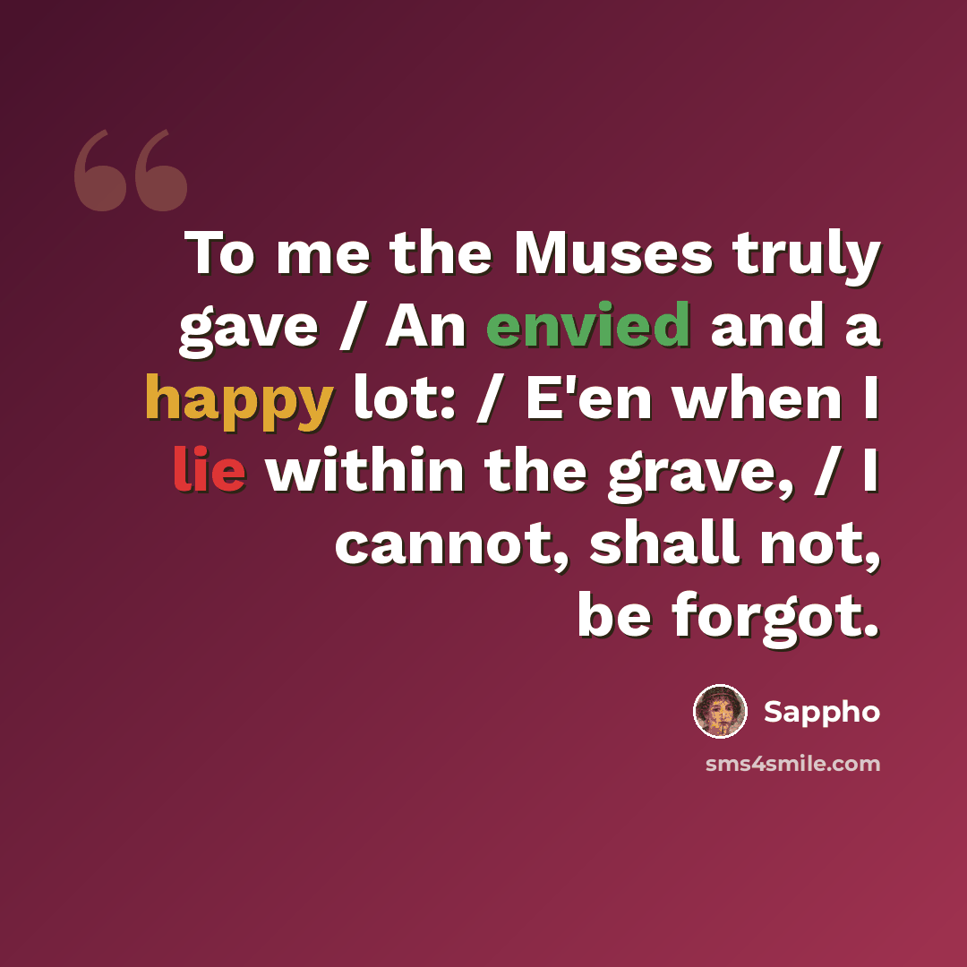 “To me the Muses truly gave / An envied and a happy lot: / E'en when I lie within the grave, / I cannot, shall not, be forgot.” quote by Sappho