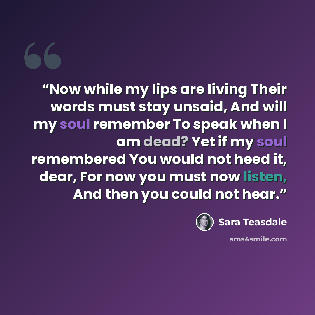 “Now while my lips are living Their words must stay unsaid, And will my soul remember To speak when I am dead? Yet if my soul remembered You would not heed it, dear, For now you must now listen, And then you could not hear.” quote by Sara Teasdale