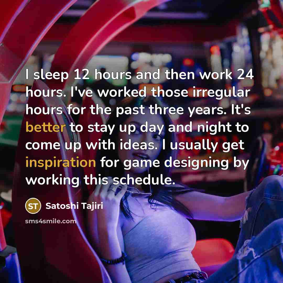 “I sleep 12 hours and then work 24 hours. I've worked those irregular hours for the past three years. It's better to stay up day and night to come up with ideas. I usually get inspiration for game designing by working this schedule.” quote by Satoshi Tajiri