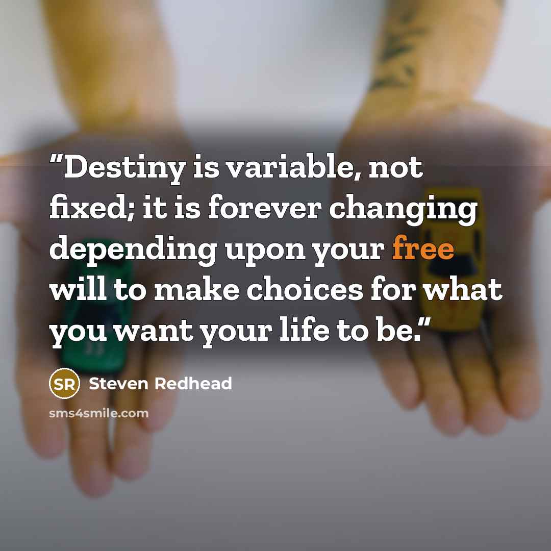 “Destiny is variable, not fixed; it is forever changing depending upon your free will to make choices for what you want your life to be.” quote by steven redhead
