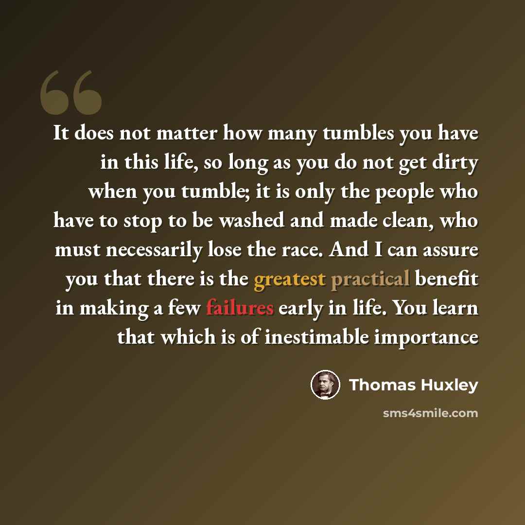 “It does not matter how many tumbles you have in this life, so long as you do not get dirty when you tumble; it is only the people who have to stop to be washed and made clean, who must necessarily lose the race. And I can assure you that there is the greatest practical benefit in making a few…” quote by Thomas Huxley