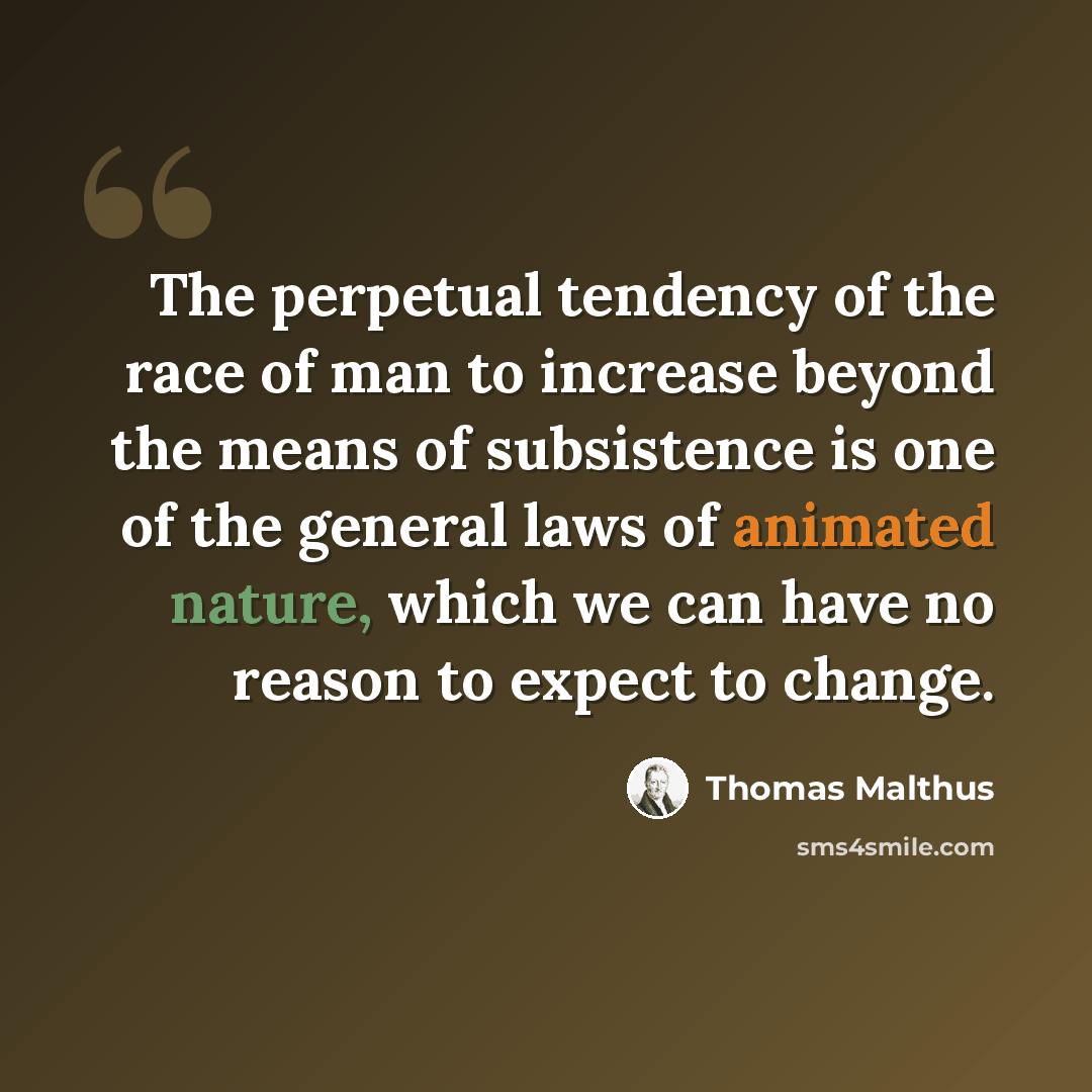 “The perpetual tendency of the race of man to increase beyond the means of subsistence is one of the general laws of animated nature, which we can have no reason to expect to change.” quote by Thomas Malthus