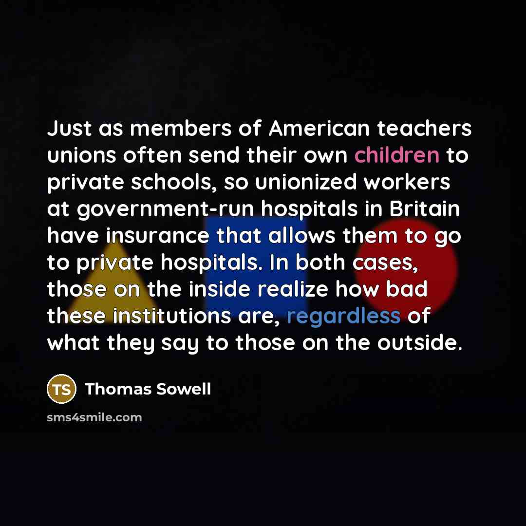 “Just as members of American teachers unions often send their own children to private schools, so unionized workers at government-run hospitals in Britain have insurance that allows them to go to private hospitals. In both cases, those on the inside realize how bad these institutions are…” quote by Thomas Sowell