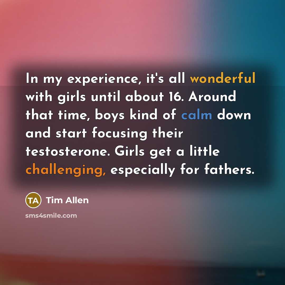 “In my experience, it's all wonderful with girls until about 16. Around that time, boys kind of calm down and start focusing their testosterone. Girls get a little challenging, especially for fathers.” quote by Tim Allen