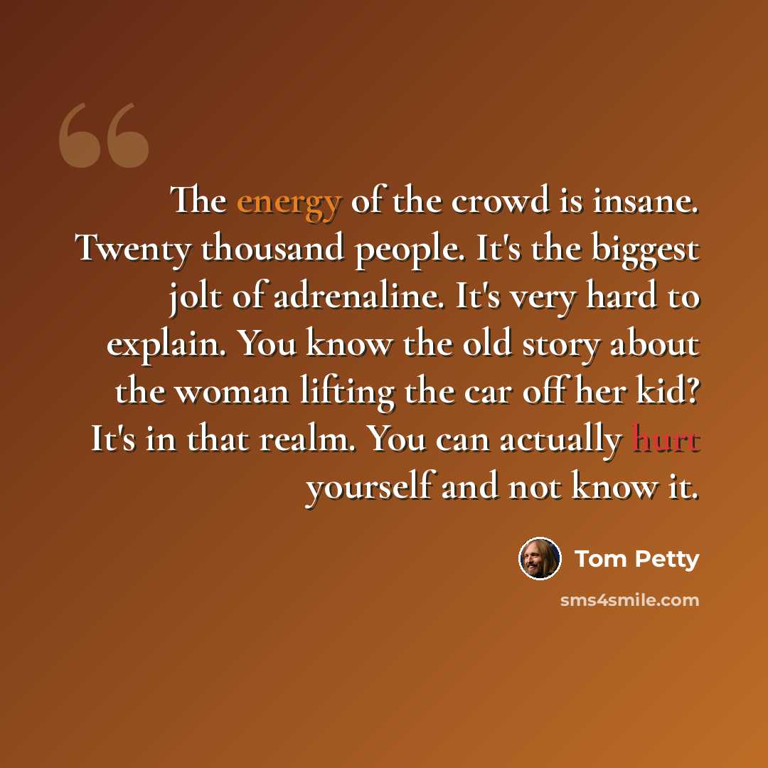 “The energy of the crowd is insane. Twenty thousand people. It's the biggest jolt of adrenaline. It's very hard to explain. You know the old story about the woman lifting the car off her kid? It's in that realm. You can actually hurt yourself and not know it.” quote by Tom Petty
