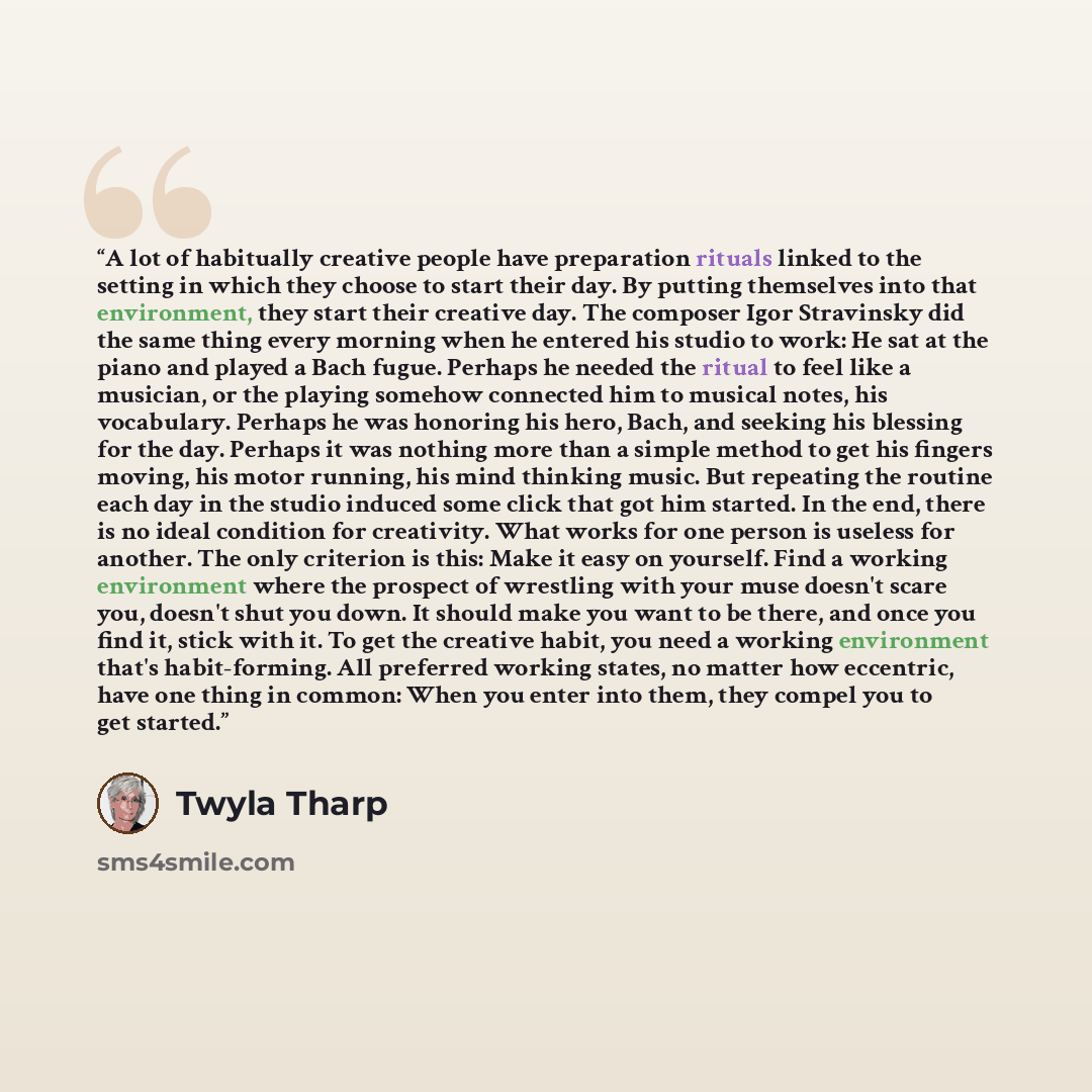 “A lot of habitually creative people have preparation rituals linked to the setting in which they choose to start their day. By putting themselves into that environment, they start their creative day. The composer Igor Stravinsky did the same thing every morning when he entered his studio to work…” quote by Twyla Tharp