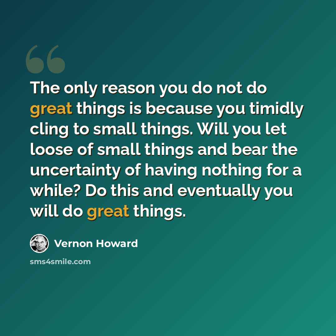 “The only reason you do not do great things is because you timidly cling to small things. Will you let loose of small things and bear the uncertainty of having nothing for a while? Do this and eventually you will do great things.” quote by Vernon Howard