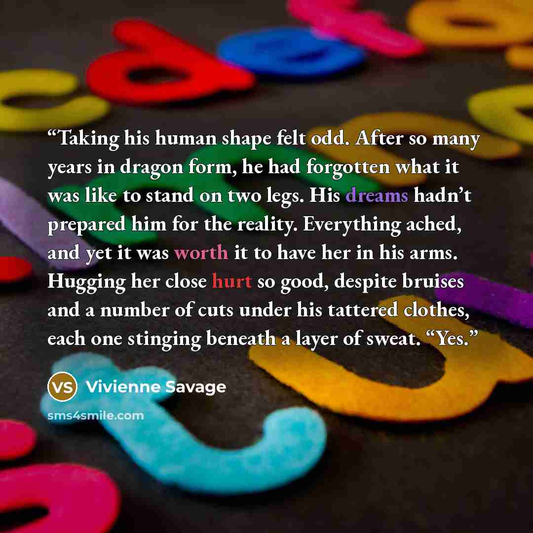 “Taking his human shape felt odd. After so many years in dragon form, he had forgotten what it was like to stand on two legs. His dreams hadn’t prepared him for the reality. Everything ached, and yet it was worth it to have her in his arms. Hugging her close hurt so good, despite bruises and a…” quote by Vivienne Savage