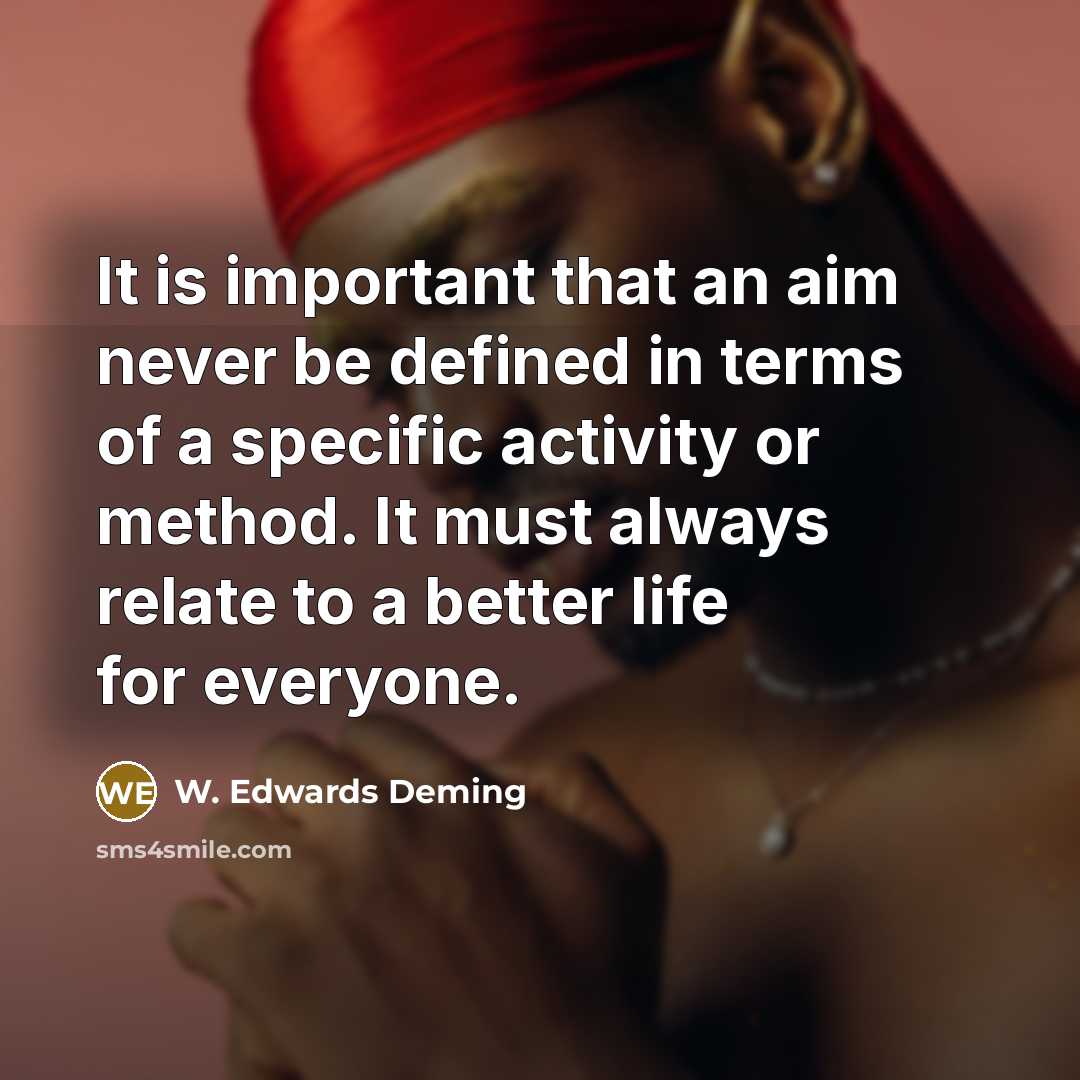 “It is important that an aim never be defined in terms of a specific activity or method. It must always relate to a better life for everyone.” quote by W. Edwards Deming