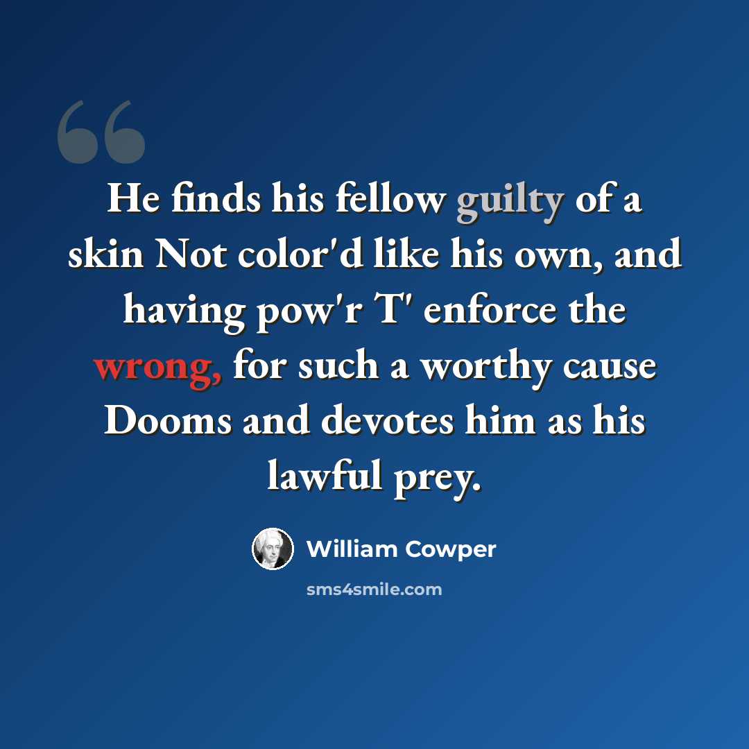 “He finds his fellow guilty of a skin Not color'd like his own, and having pow'r T' enforce the wrong, for such a worthy cause Dooms and devotes him as his lawful prey.” quote by William Cowper