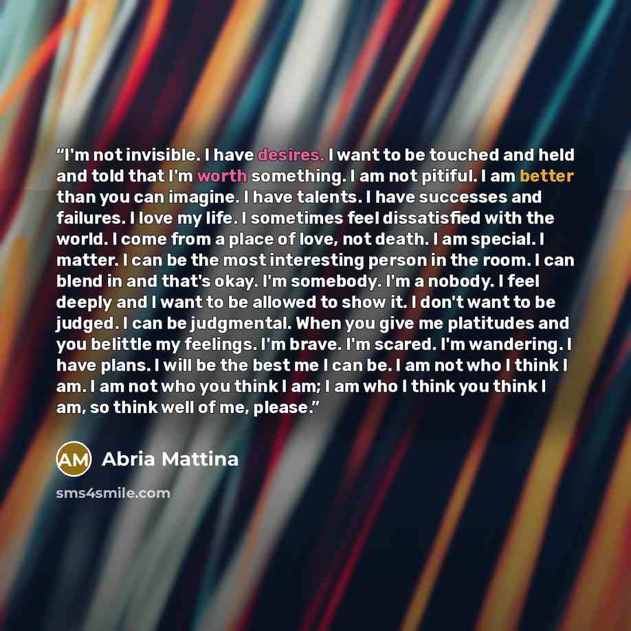 “I'm not invisible. I have desires. I want to be touched and held and told that I'm worth something. I am not pitiful. I am better than you can imagine. I have talents. I have successes and failures. I love my life. I sometimes feel dissatisfied with the world. I come from a place of love, not…” quote by Abria Mattina