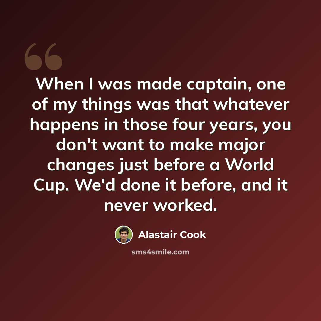 “When I was made captain, one of my things was that whatever happens in those four years, you don't want to make major changes just before a World Cup. We'd done it before, and it never worked.” quote by Alastair Cook