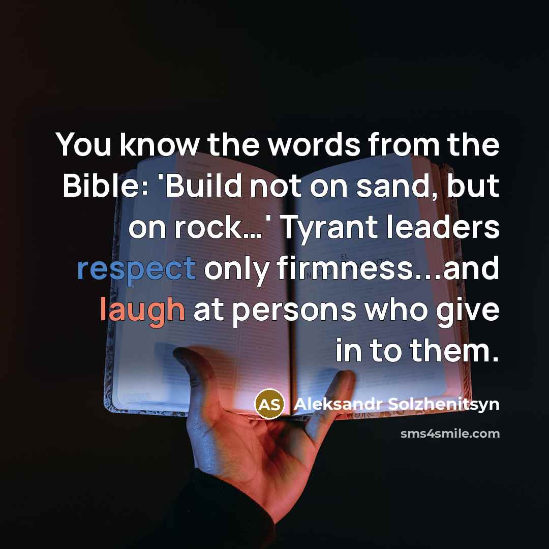 “You know the words from the Bible: 'Build not on sand, but on rock…' Tyrant leaders respect only firmness...and laugh at persons who give in to them.” quote by Aleksandr Solzhenitsyn