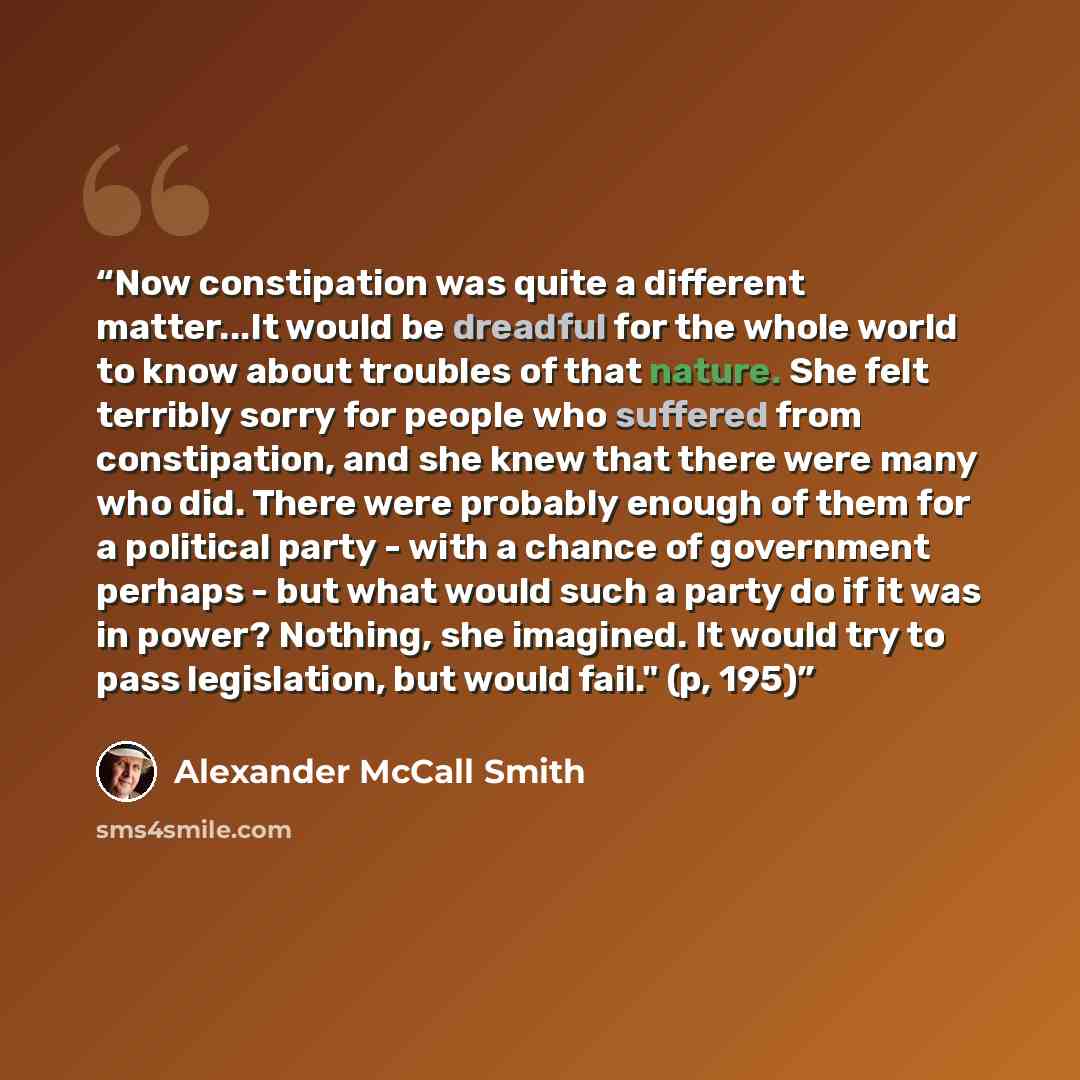 “Now constipation was quite a different matter...It would be dreadful for the whole world to know about troubles of that nature. She felt terribly sorry for people who suffered from constipation, and she knew that there were many who did. There were probably enough of them for a political party…” quote by Alexander McCall Smith
