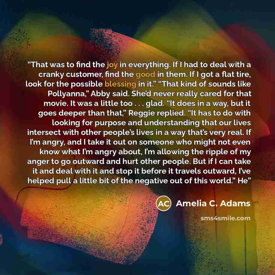 “That was to find the joy in everything. If I had to deal with a cranky customer, find the good in them. If I got a flat tire, look for the possible blessing in it.” “That kind of sounds like Pollyanna,” Abby said. She’d never really cared for that movie. It was a little too . . . glad. “It does in…” quote by Amelia C. Adams