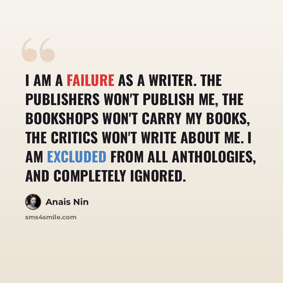 “I am a failure as a writer. The publishers won't publish me, the bookshops won't carry my books, the critics won't write about me. I am excluded from all anthologies, and completely ignored.” quote by Anais Nin