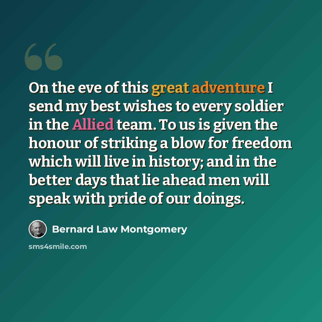 “On the eve of this great adventure I send my best wishes to every soldier in the Allied team. To us is given the honour of striking a blow for freedom which will live in history; and in the better days that lie ahead men will speak with pride of our doings.” quote by Bernard Law Montgomery