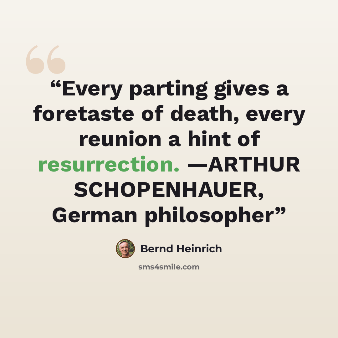 “Every parting gives a foretaste of death, every reunion a hint of resurrection. —ARTHUR SCHOPENHAUER, German philosopher” quote by Bernd Heinrich