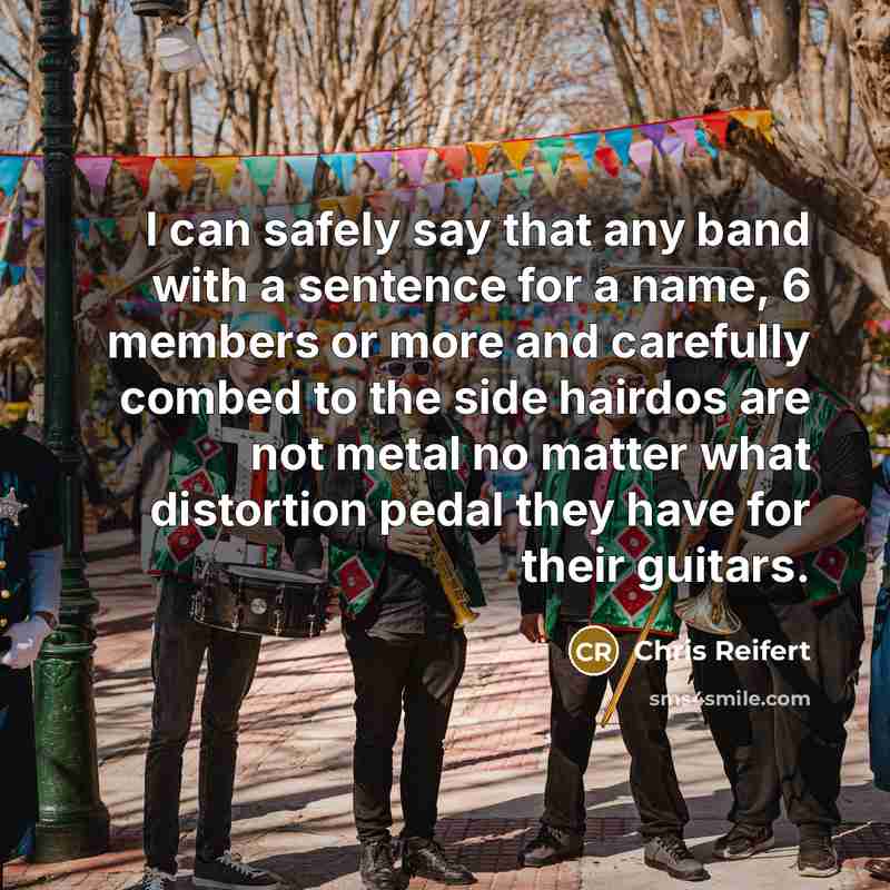 “I can safely say that any band with a sentence for a name, 6 members or more and carefully combed to the side hairdos are not metal no matter what distortion pedal they have for their guitars.” quote by Chris Reifert