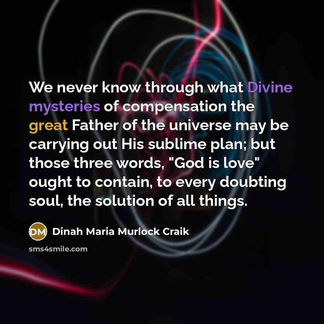 “We never know through what Divine mysteries of compensation the great Father of the universe may be carrying out His sublime plan; but those three words, "God is love" ought to contain, to every doubting soul, the solution of all things.” quote by Dinah Maria Murlock Craik