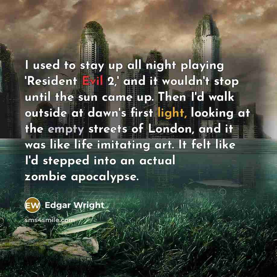 “I used to stay up all night playing 'Resident Evil 2,' and it wouldn't stop until the sun came up. Then I'd walk outside at dawn's first light, looking at the empty streets of London, and it was like life imitating art. It felt like I'd stepped into an actual zombie apocalypse.” quote by Edgar Wright