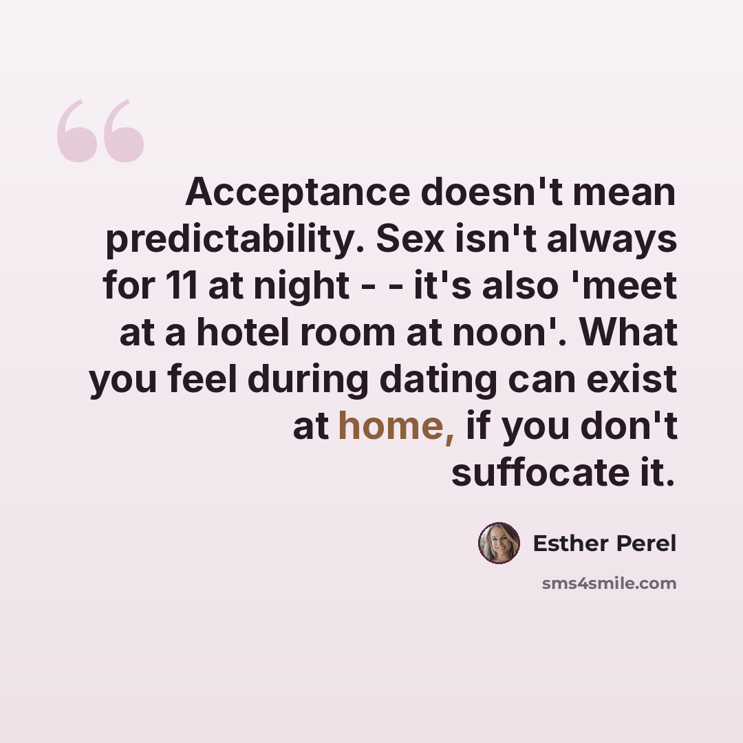 “Acceptance doesn't mean predictability. Sex isn't always for 11 at night - - it's also 'meet at a hotel room at noon'. What you feel during dating can exist at home, if you don't suffocate it.” quote by Esther Perel