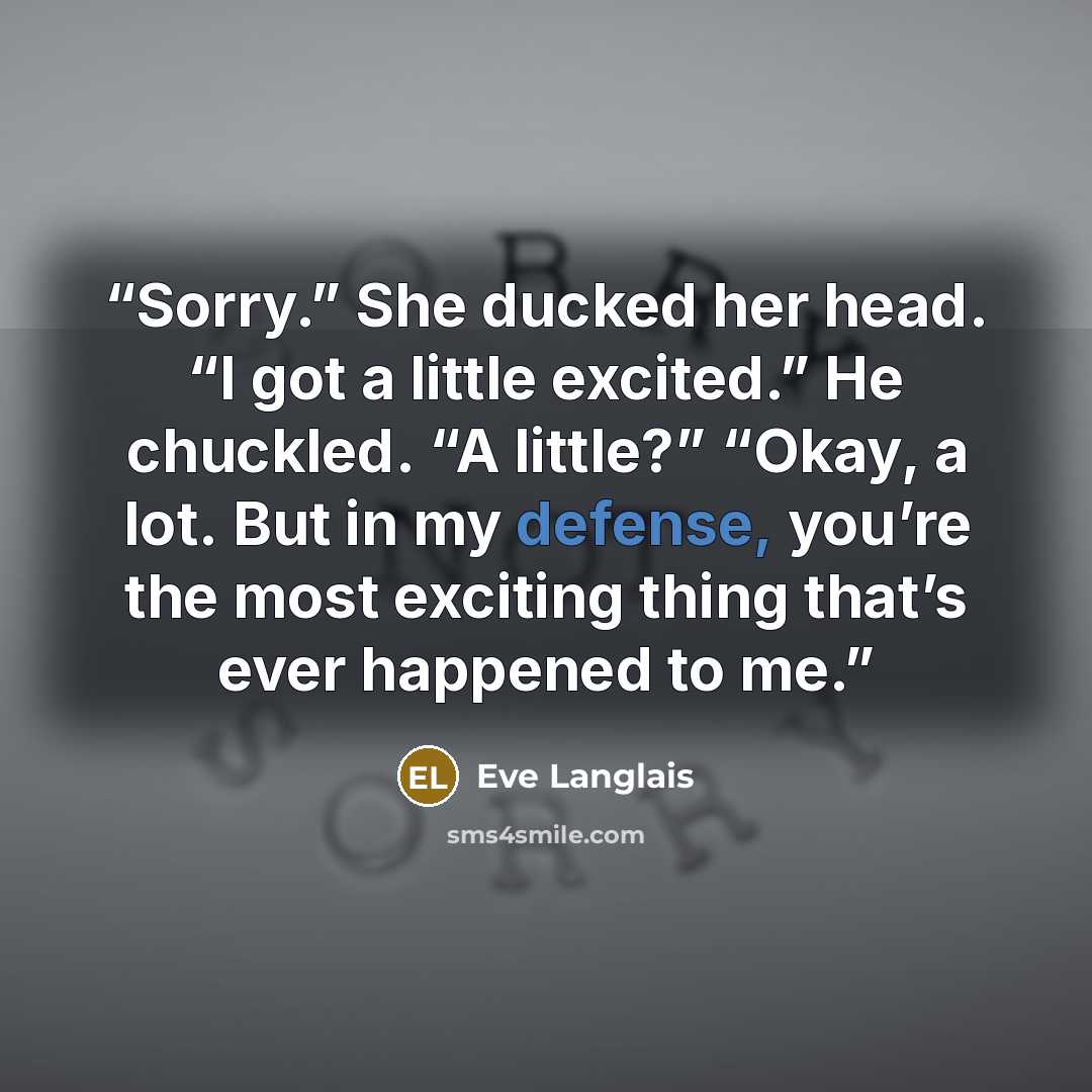 “Sorry.” She ducked her head. “I got a little excited.” He chuckled. “A little?” “Okay, a lot. But in my defense, you’re the most exciting thing that’s ever happened to me.” quote by Eve Langlais