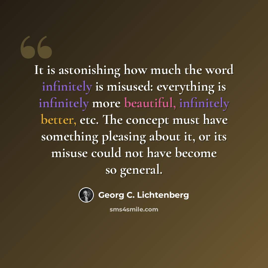 “It is astonishing how much the word infinitely is misused: everything is infinitely more beautiful, infinitely better, etc. The concept must have something pleasing about it, or its misuse could not have become so general.” quote by Georg C. Lichtenberg