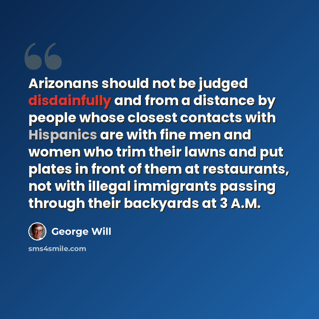 “Arizonans should not be judged disdainfully and from a distance by people whose closest contacts with Hispanics are with fine men and women who trim their lawns and put plates in front of them at restaurants, not with illegal immigrants passing through their backyards at 3 A.M.” quote by George Will