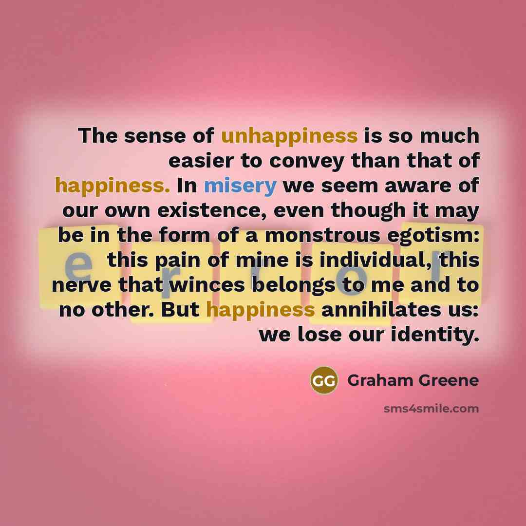 “The sense of unhappiness is so much easier to convey than that of happiness. In misery we seem aware of our own existence, even though it may be in the form of a monstrous egotism: this pain of mine is individual, this nerve that winces belongs to me and to no other. But happiness annihilates us…” quote by Graham Greene