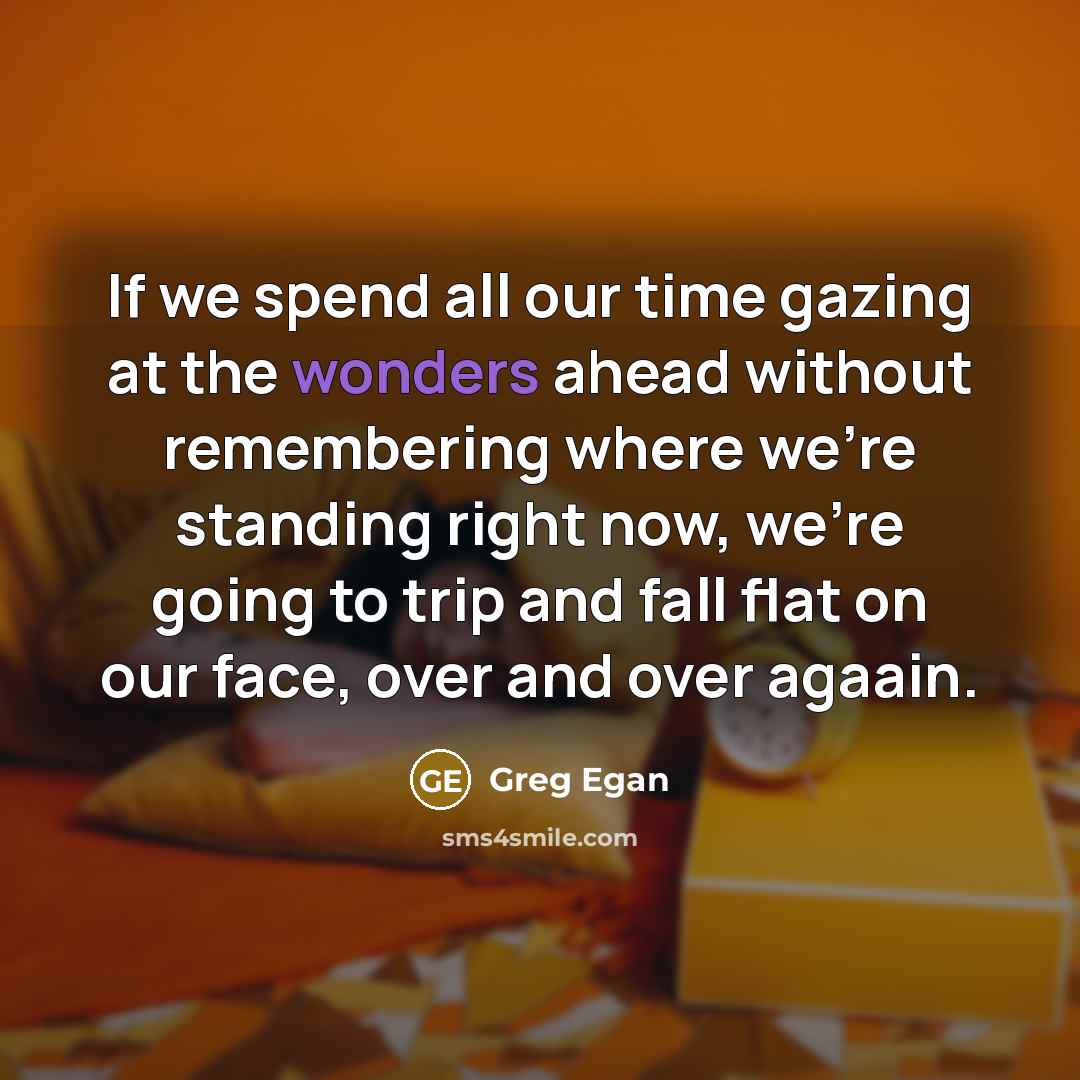 “If we spend all our time gazing at the wonders ahead without remembering where we're standing right now, we're going to trip and fall flat on our face, over and over agaain.” quote by Greg Egan