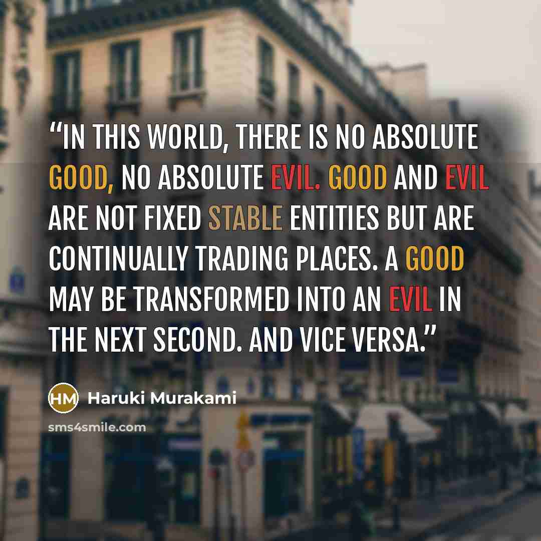 “In this world, there is no absolute good, no absolute evil. Good and evil are not fixed stable entities but are continually trading places. A good may be transformed into an evil in the next second. And vice versa.” quote by Haruki Murakami
