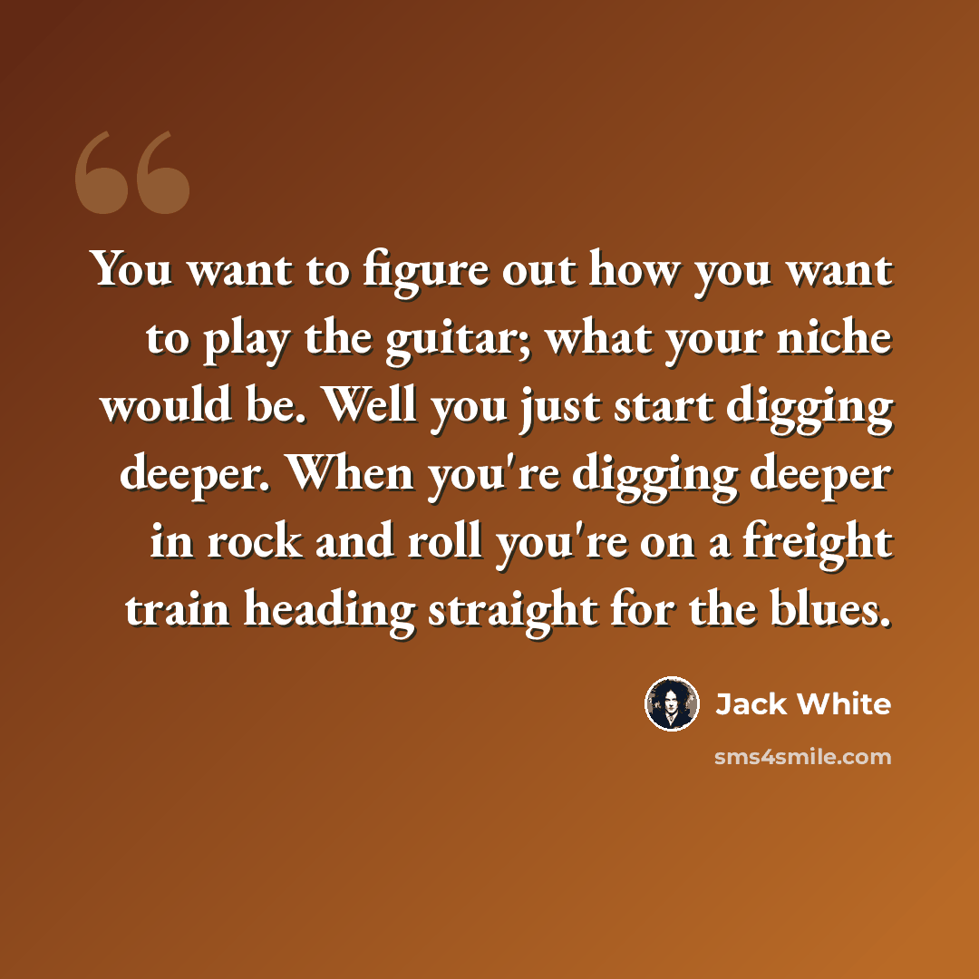 “You want to figure out how you want to play the guitar; what your niche would be. Well you just start digging deeper. When you're digging deeper in rock and roll you're on a freight train heading straight for the blues.” quote by Jack White