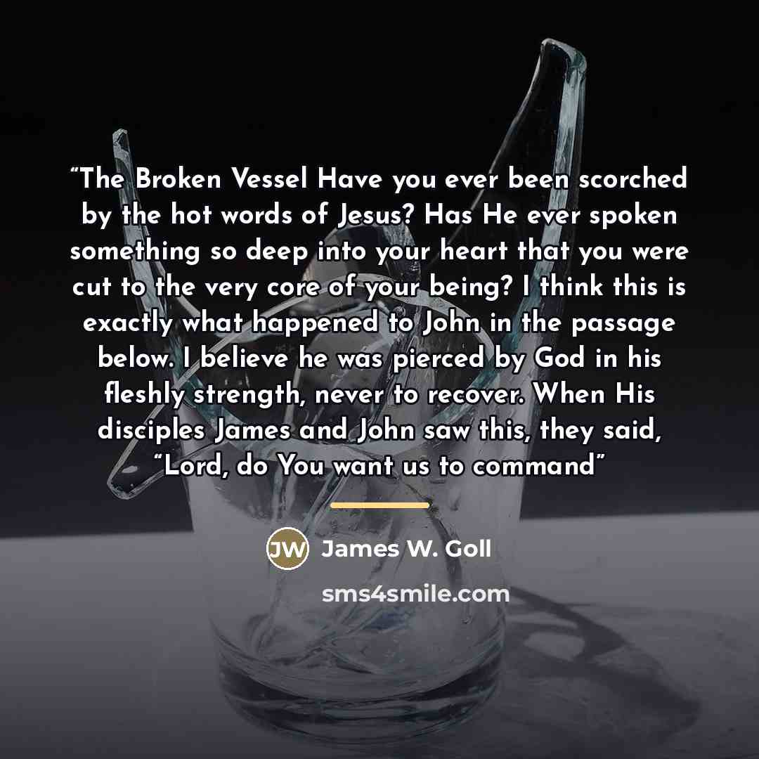 “The Broken Vessel Have you ever been scorched by the hot words of Jesus? Has He ever spoken something so deep into your heart that you were cut to the very core of your being? I think this is exactly what happened to John in the passage below. I believe he was pierced by God in his fleshly…” quote by James W. Goll