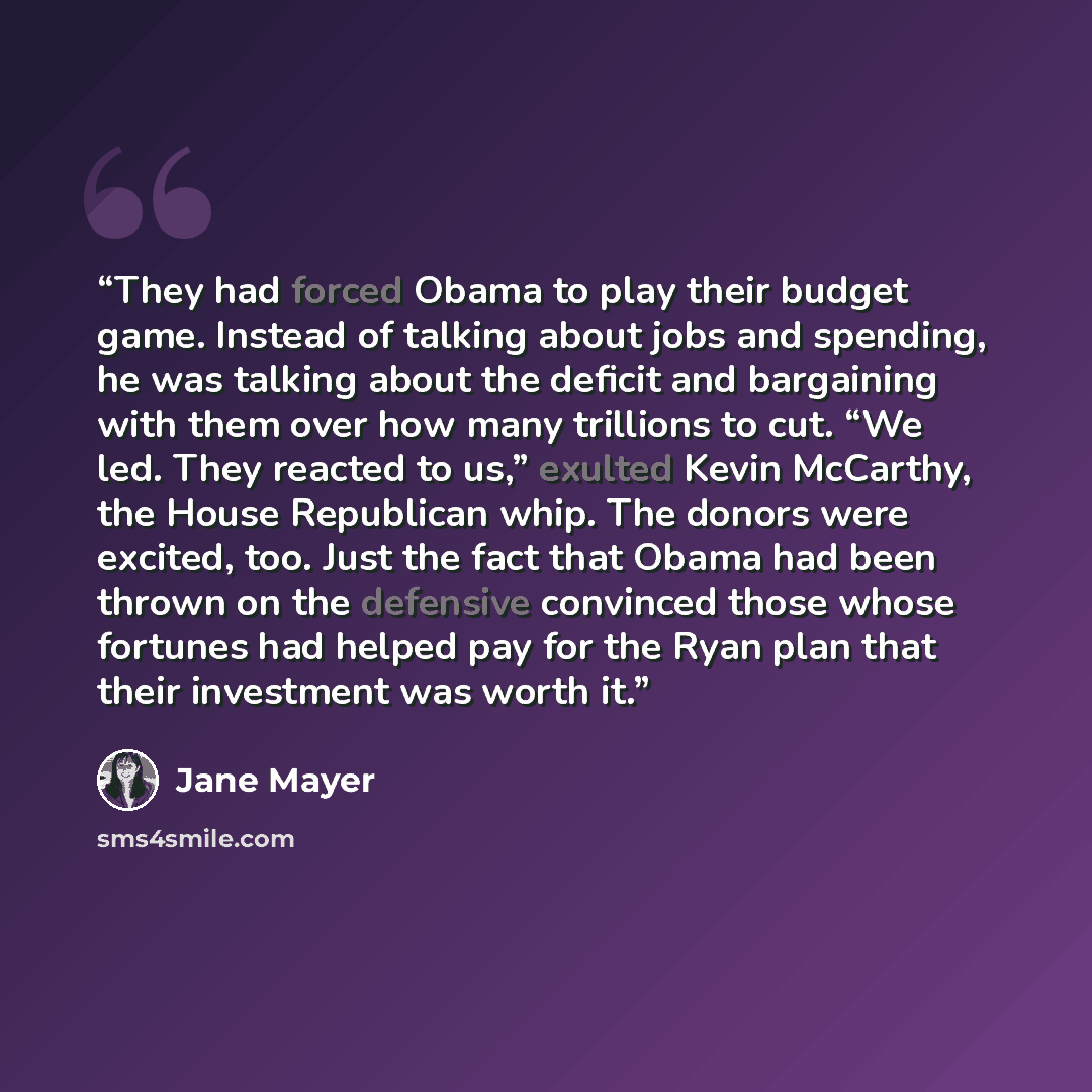 “They had forced Obama to play their budget game. Instead of talking about jobs and spending, he was talking about the deficit and bargaining with them over how many trillions to cut. “We led. They reacted to us,” exulted Kevin McCarthy, the House Republican whip. The donors were excited, too. Just…” quote by Jane Mayer