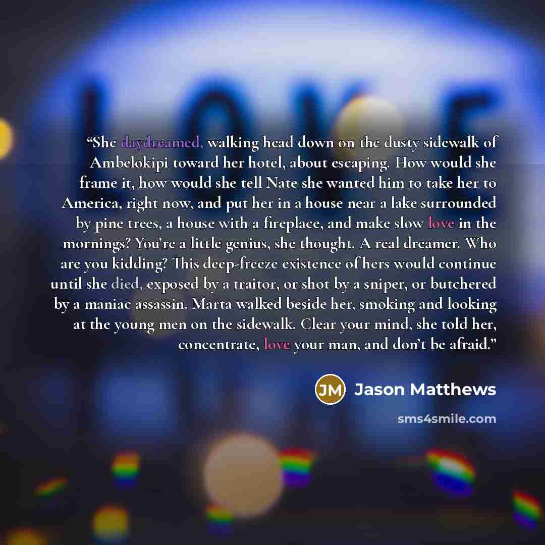 “She daydreamed, walking head down on the dusty sidewalk of Ambelokipi toward her hotel, about escaping. How would she frame it, how would she tell Nate she wanted him to take her to America, right now, and put her in a house near a lake surrounded by pine trees, a house with a fireplace, and make…” quote by Jason Matthews