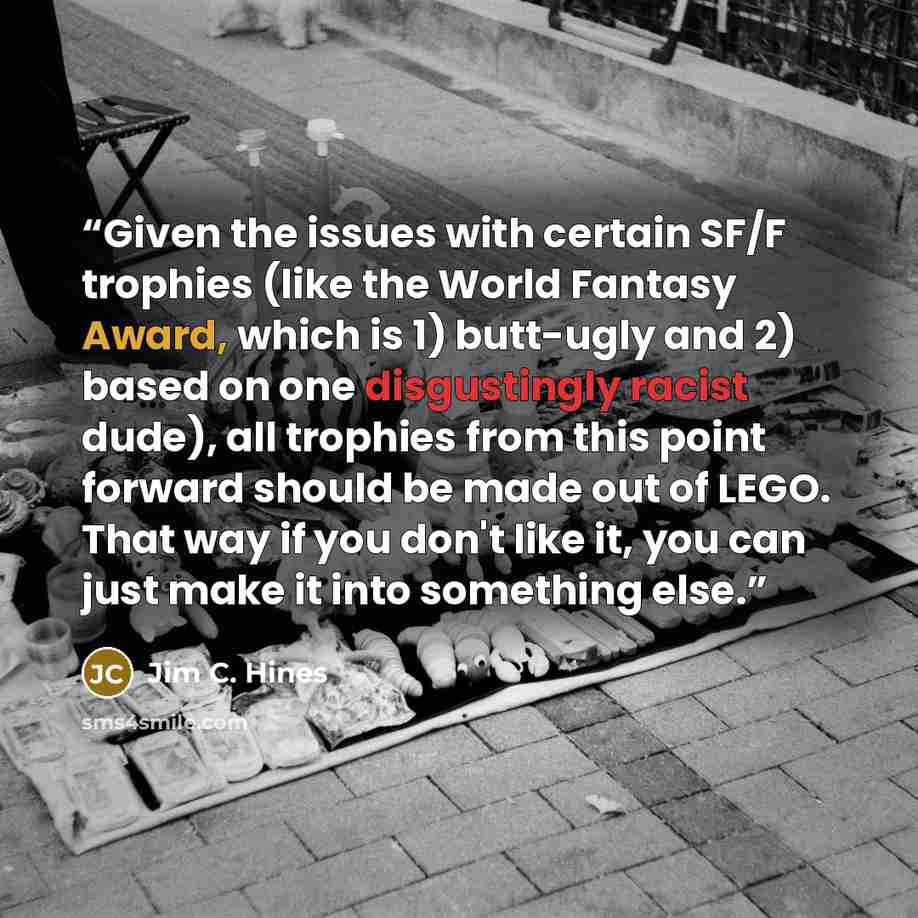 “Given the issues with certain SF/F trophies (like the World Fantasy Award, which is 1) butt-ugly and 2) based on one disgustingly racist dude), all trophies from this point forward should be made out of LEGO. That way if you don't like it, you can just make it into something else.” quote by Jim C. Hines
