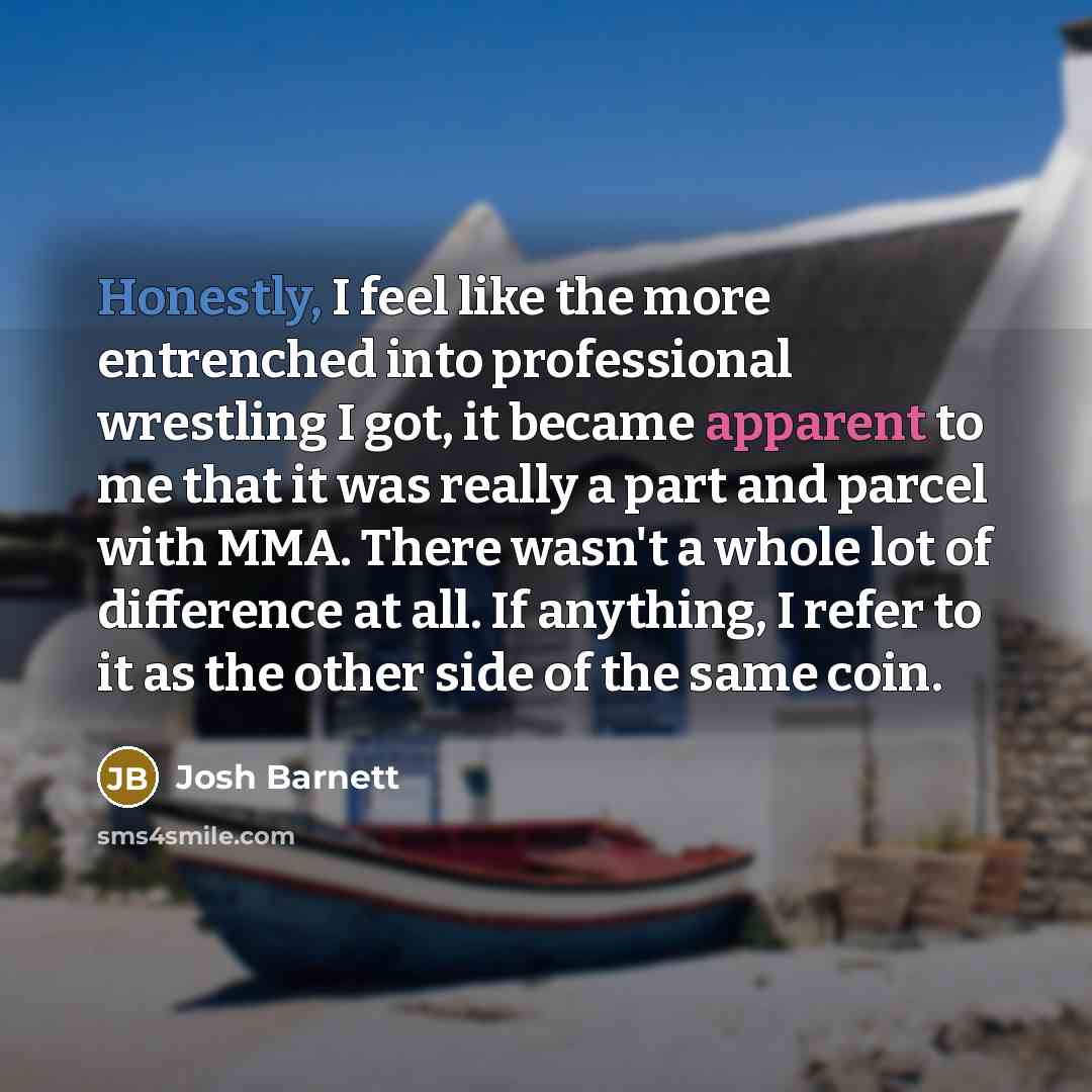 “Honestly, I feel like the more entrenched into professional wrestling I got, it became apparent to me that it was really a part and parcel with MMA. There wasn't a whole lot of difference at all. If anything, I refer to it as the other side of the same coin.” quote by Josh Barnett