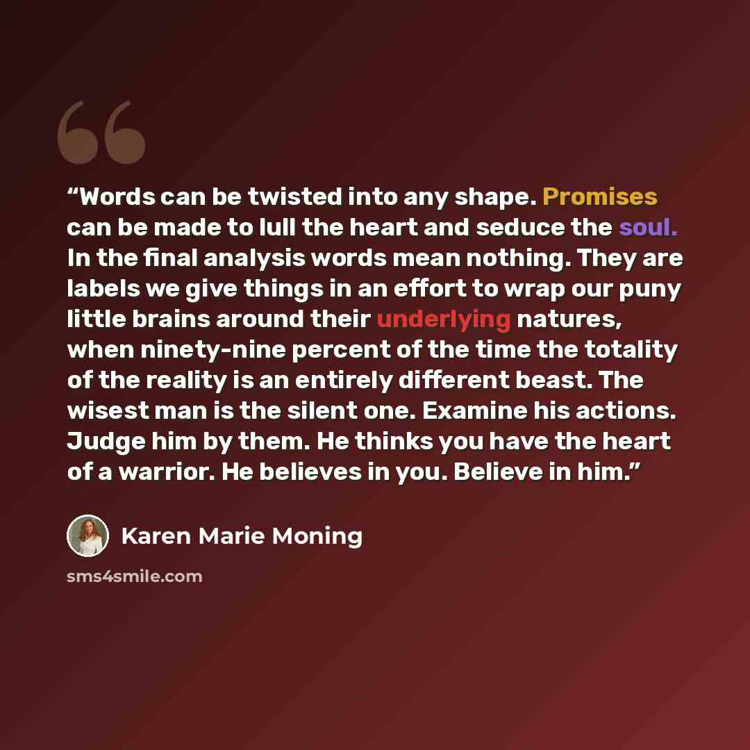 “Words can be twisted into any shape. Promises can be made to lull the heart and seduce the soul. In the final analysis words mean nothing. They are labels we give things in an effort to wrap our puny little brains around their underlying natures, when ninety-nine percent of the time the totality…” quote by Karen Marie Moning