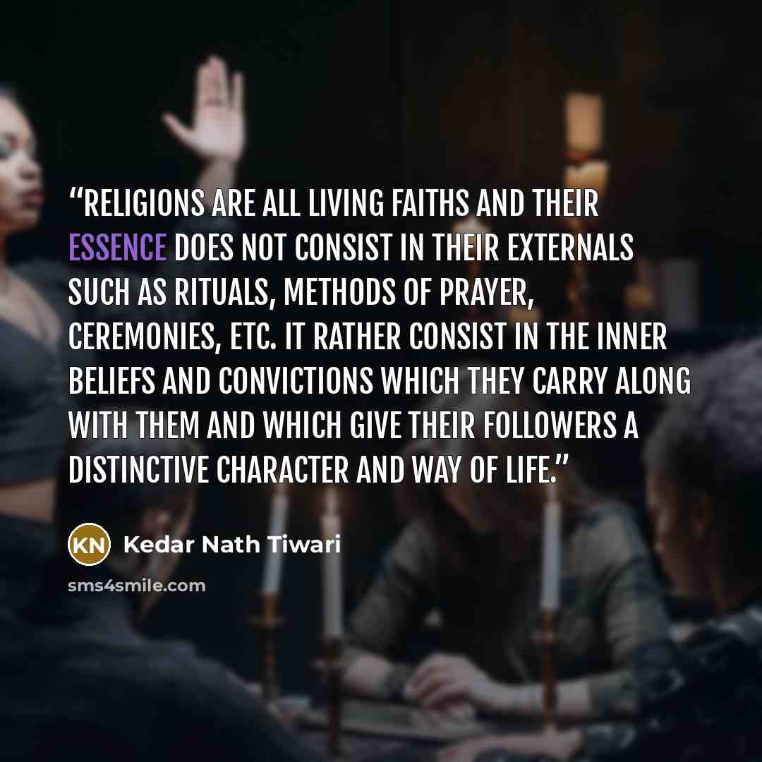 “Religions are all living faiths and their essence does not consist in their externals such as rituals, methods of prayer, ceremonies, etc. It rather consist in the inner beliefs and convictions which they carry along with them and which give their followers a distinctive character and way of life.” quote by Kedar Nath Tiwari