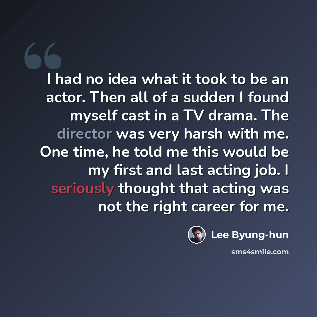 “I had no idea what it took to be an actor. Then all of a sudden I found myself cast in a TV drama. The director was very harsh with me. One time, he told me this would be my first and last acting job. I seriously thought that acting was not the right career for me.” quote by Lee Byung-hun