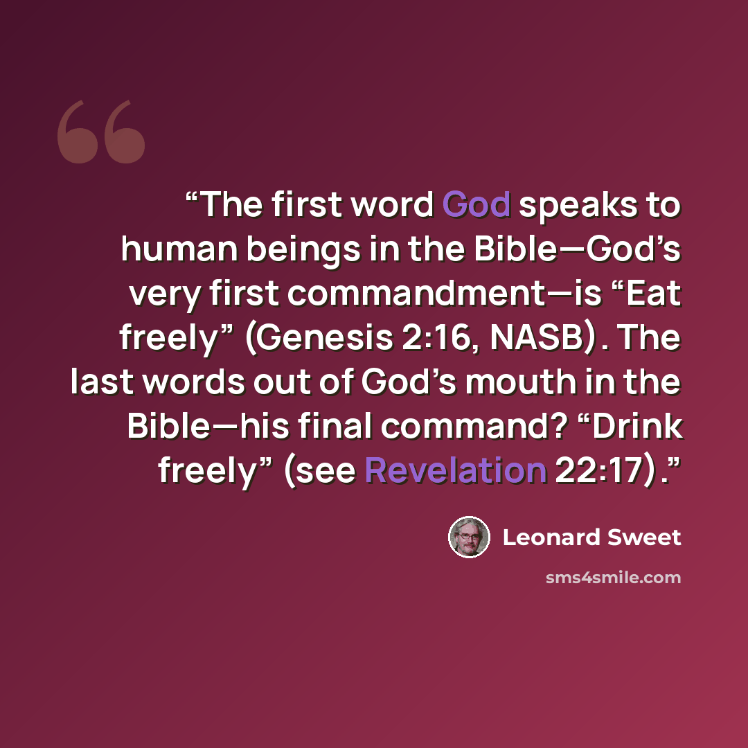 “The first word God speaks to human beings in the Bible—God’s very first commandment—is “Eat freely” (Genesis 2:16, NASB). The last words out of God’s mouth in the Bible—his final command? “Drink freely” (see Revelation 22:17).” quote by Leonard Sweet