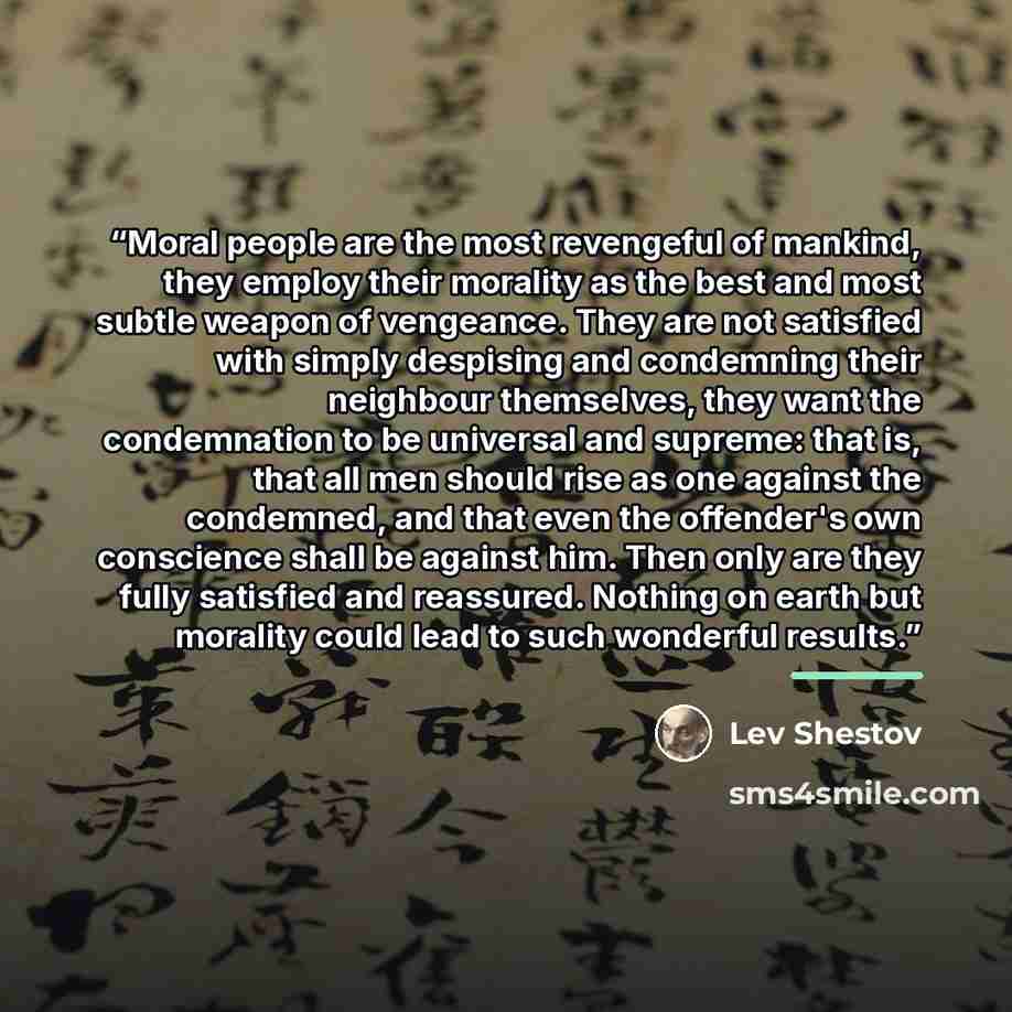 “Moral people are the most revengeful of mankind, they employ their morality as the best and most subtle weapon of vengeance. They are not satisfied with simply despising and condemning their neighbour themselves, they want the condemnation to be universal and supreme: that is, that all men should…” quote by Lev Shestov