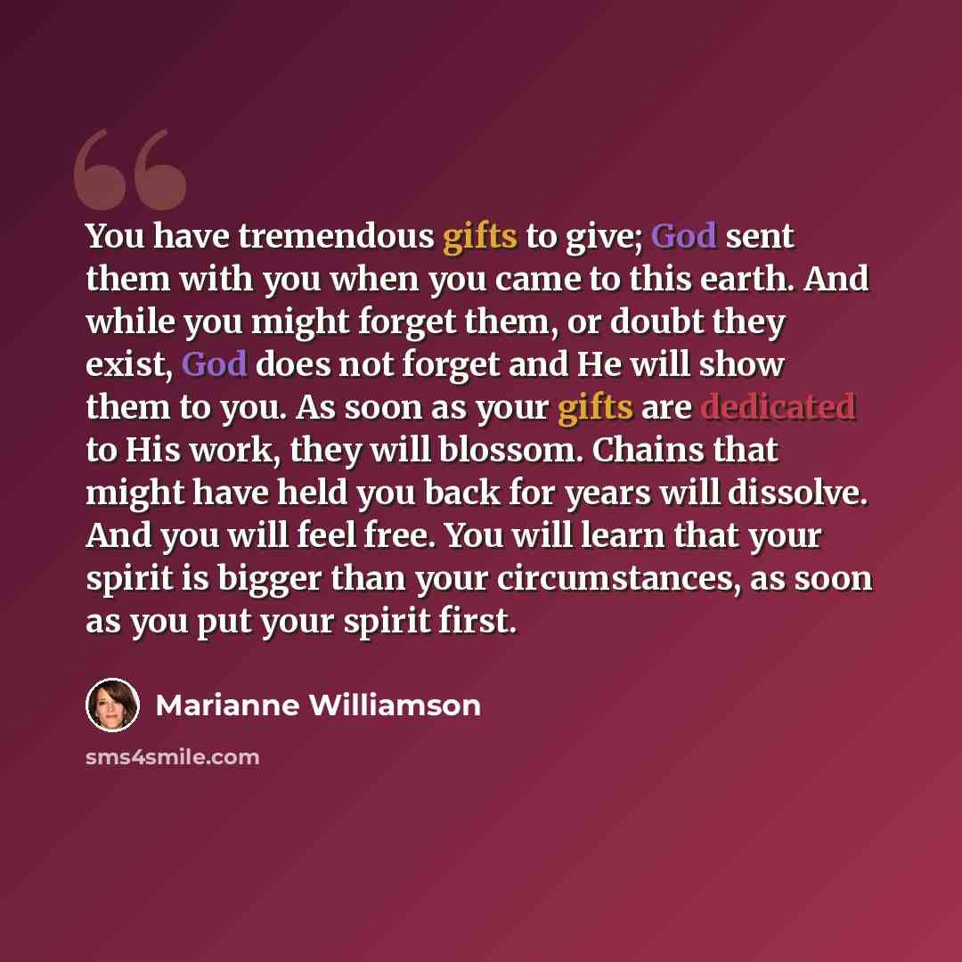 “You have tremendous gifts to give; God sent them with you when you came to this earth. And while you might forget them, or doubt they exist, God does not forget and He will show them to you. As soon as your gifts are dedicated to His work, they will blossom. Chains that might have held you back…” quote by Marianne Williamson