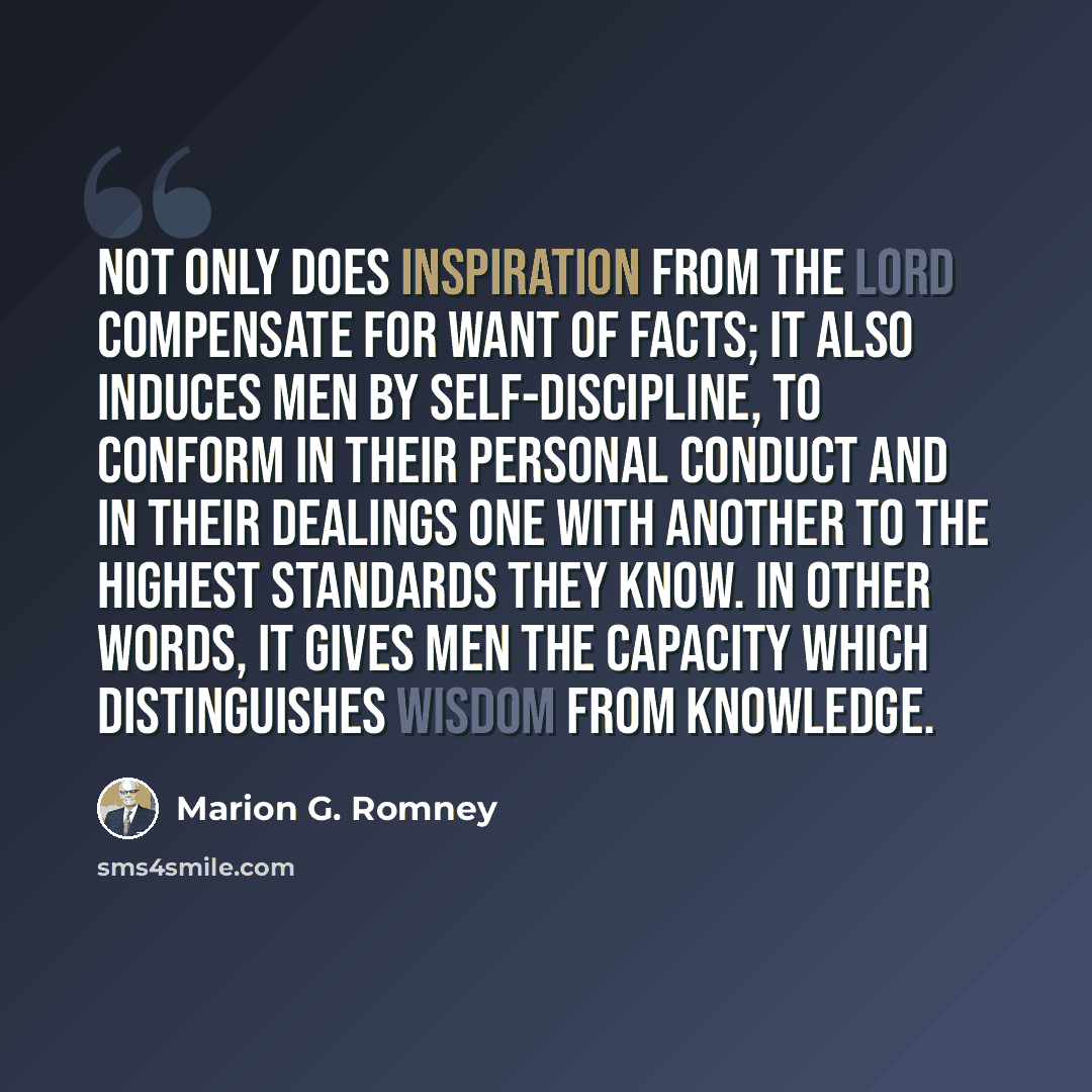 “Not only does inspiration from the Lord compensate for want of facts; it also induces men by self-discipline, to conform in their personal conduct and in their dealings one with another to the highest standards they know. In other words, it gives men the capacity which distinguishes wisdom from…” quote by Marion G. Romney